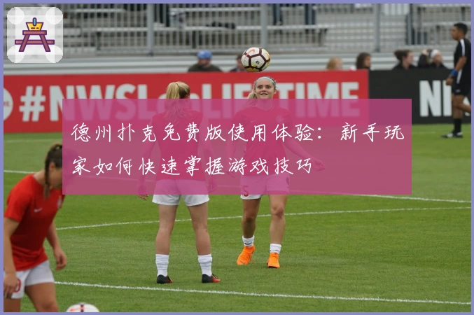 德州扑克免费版使用体验：新手玩家如何快速掌握游戏技巧